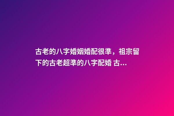 古老的八字婚姻婚配很準，祖宗留下的古老超準的八字配婚 古老的八字婚姻婚配很準，古老八字婚配很準么-第1張-觀點-玄機派